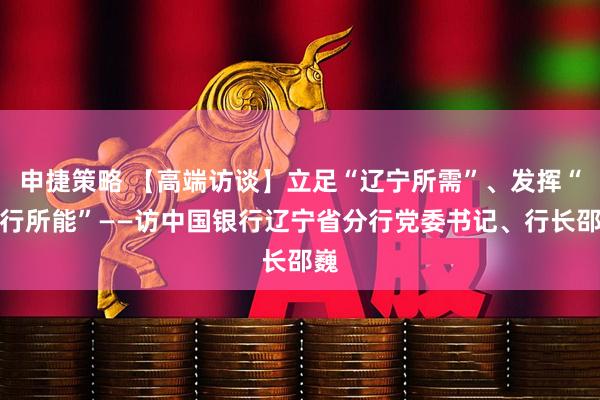 申捷策略 【高端访谈】立足“辽宁所需”、发挥“中行所能”——访中国银行辽宁省分行党委书记、行长邵巍