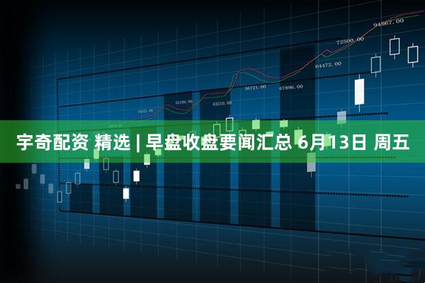 宇奇配资 精选 | 早盘收盘要闻汇总 6月13日 周五