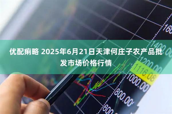 优配痢略 2025年6月21日天津何庄子农产品批发市场价格行情