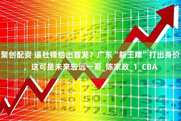 聚创配资 逼杜锋给出首发？广东“新王牌”打出身价，这可是未来宏远一哥_陈家政_1_CBA