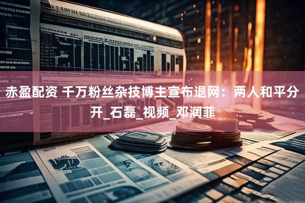 赤盈配资 千万粉丝杂技博主宣布退网：两人和平分开_石磊_视频_邓润菲