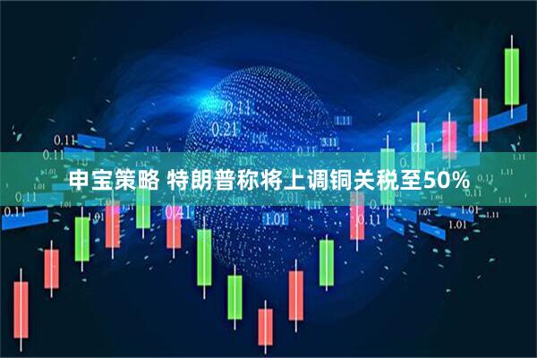 申宝策略 特朗普称将上调铜关税至50%