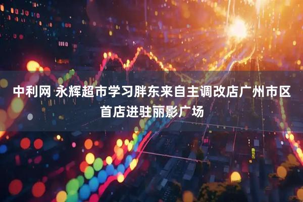 中利网 永辉超市学习胖东来自主调改店广州市区首店进驻丽影广场