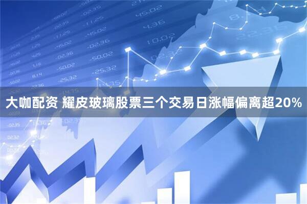 大咖配资 耀皮玻璃股票三个交易日涨幅偏离超20%