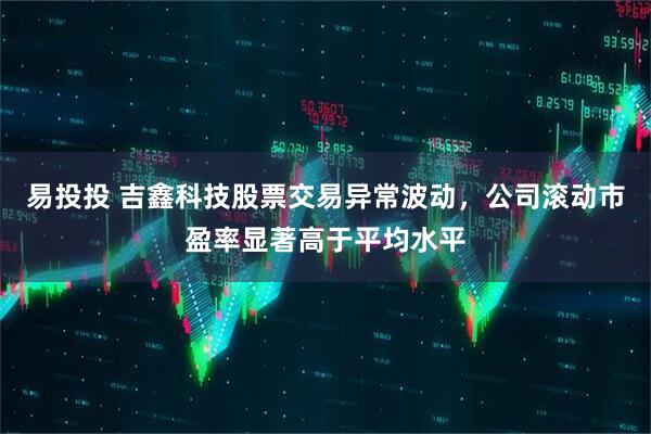 易投投 吉鑫科技股票交易异常波动，公司滚动市盈率显著高于平均水平