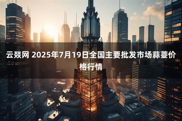 云燚网 2025年7月19日全国主要批发市场蒜薹价格行情