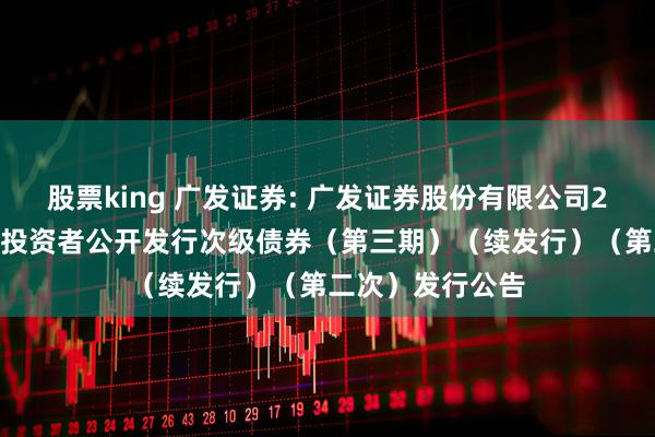 股票king 广发证券: 广发证券股份有限公司2025年面向专业投资者公开发行次级债券（第三期）（续发行）（第二次）发行公告