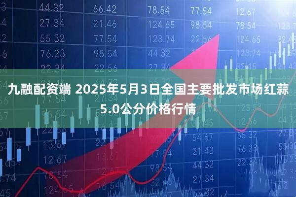 九融配资端 2025年5月3日全国主要批发市场红蒜5.0公分价格行情