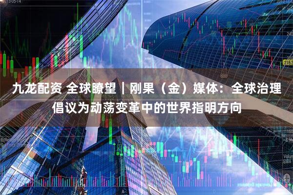 九龙配资 全球瞭望｜刚果（金）媒体：全球治理倡议为动荡变革中的世界指明方向
