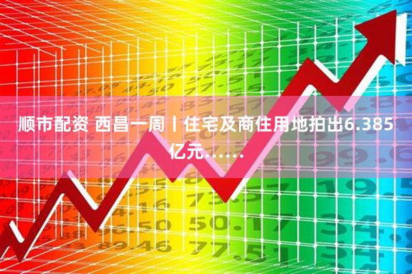 顺市配资 西昌一周丨住宅及商住用地拍出6.385亿元……